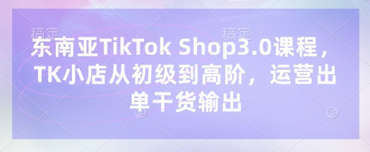 东南亚TikTok Shop3.0课程,TK小店从初级到高阶,运营出单干货输出-积流资源站